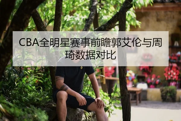 CBA全明星赛事前瞻郭艾伦与周琦数据对比